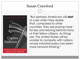 Susan Crawford
“But perhaps Americans will start
to care when they realize
that, compared to other
countries, they are paying more
for less and leaving behind many
of their fellow citizens. As things
are, The United States will be
unable to compete with nations
whose industrial policy has been
more forward-thinking.”
 