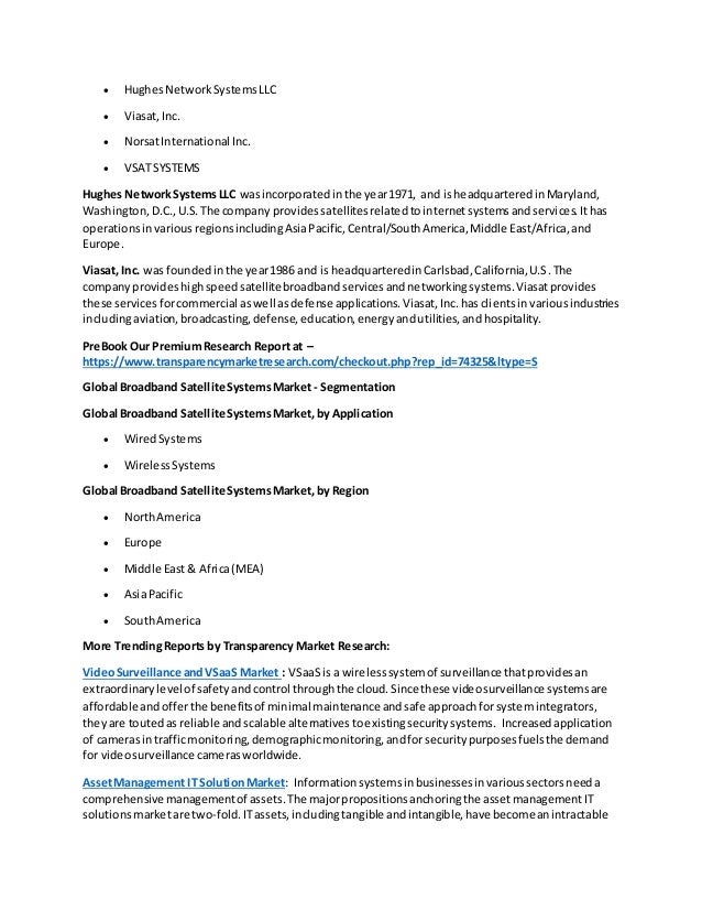  HughesNetworkSystemsLLC
 Viasat,Inc.
 NorsatInternational Inc.
 VSATSYSTEMS
Hughes NetworkSystemsLLC wasincorporatedinthe year1971, and isheadquarteredinMaryland,
Washington,D.C.,U.S.The company providessatellitesrelatedtointernetsystemsandservices.Ithas
operationsinvariousregionsincludingAsiaPacific,Central/SouthAmerica,Middle East/Africa,and
Europe.
Viasat, Inc. was foundedinthe year1986 and is headquarteredinCarlsbad,California,U.S.The
companyprovideshighspeedsatellitebroadbandservicesandnetworkingsystems.Viasatprovides
these servicesforcommercial aswell asdefense applications.Viasat,Inc.hasclientsinvariousindustries
includingaviation,broadcasting,defense, education,energyandutilities,andhospitality.
PreBook Our PremiumResearch Report at –
https://www.transparencymarketresearch.com/checkout.php?rep_id=74325&ltype=S
Global Broadband Satellite SystemsMarket - Segmentation
Global Broadband Satellite SystemsMarket,by Application
 WiredSystems
 WirelessSystems
Global Broadband Satellite SystemsMarket,by Region
 NorthAmerica
 Europe
 Middle East& Africa(MEA)
 AsiaPacific
 SouthAmerica
More TrendingReports by Transparency Market Research:
VideoSurveillance andVSaaS Market : VSaaSis a wirelesssystemof surveillance thatprovidesan
extraordinarylevel of safetyand control throughthe cloud.Since these videosurveillance systemsare
affordable andofferthe benefitsof minimal maintenance andsafe approachforsystemintegrators,
theyare toutedasreliable andscalable alternativestoexistingsecuritysystems. Increasedapplication
of camerasintrafficmonitoring,demographicmonitoring,andforsecuritypurposesfuelsthe demand
for videosurveillance camerasworldwide.
AssetManagement IT SolutionMarket: Informationsystemsinbusinessesinvarioussectorsneeda
comprehensive managementof assets.The majorpropositionsanchoringthe assetmanagementIT
solutionsmarketare two-fold.ITassets,includingtangible andintangible,have becomeanintractable
 
