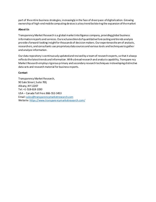 part of the entire businessstrategies,increasinglyinthe face of sheerpace of digitalization. Growing
ownershipof high-endmobilecomputingdevicesisakeytrendbolsteringthe expansionof the market
About Us
TransparencyMarket Researchisa global marketintelligence company,providingglobal business
informationreportsandservices.Ourexclusiveblendof quantitative forecastingandtrendsanalysis
providesforward-lookinginsightforthousandsof decisionmakers.Ourexperiencedteamof analysts,
researchers,andconsultantsuse proprietarydatasourcesandvarioustools andtechniquestogather
and analyze information.
Our data repositoryiscontinuouslyupdatedandrevisedbya teamof researchexperts,sothatit always
reflectsthe latesttrendsandinformation.Withabroadresearchand analysiscapability,Transparency
Market Researchemploysrigorousprimaryandsecondaryresearchtechniquesindevelopingdistinctive
data setsand researchmaterial forbusinessreports.
Contact
TransparencyMarket Research,
90 Sate Street,Suite 700,
Albany,NY12207
Tel:+1-518-618-1030
USA – CanadaToll Free:866-552-3453
Email:sales@transparencymarketresearch.com
Website:https://www.transparencymarketresearch.com/
 
