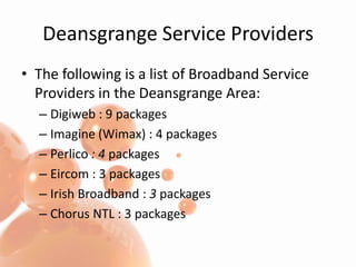 Deansgrange Service ProvidersThe following is a list of Broadband Service Providers in the Deansgrange Area:Digiweb : 9 packagesImagine (Wimax) : 4 packagesPerlico : 4 packagesEircom : 3 packagesIrish Broadband : 3 packages Chorus NTL : 3 packages