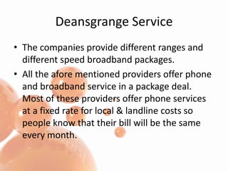 Deansgrange ServiceThe companies provide different ranges and different speed broadband packages.All the afore mentioned providers offer phone and broadband service in a package deal. Most of these providers offer phone services at a fixed rate for local & landline costs so people know that their bill will be the same every month.