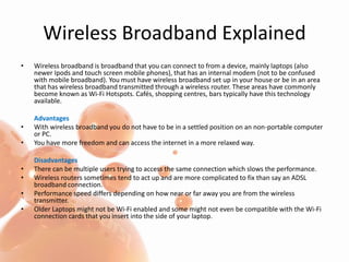 Wireless Broadband ExplainedWireless broadband is broadband that you can connect to from a device, mainly laptops (also newer Ipods and touch screen mobile phones), that has an internal modem (not to be confused with mobile broadband). You must have wireless broadband set up in your house or be in an area that has wireless broadband transmitted through a wireless router. These areas have commonly become known as Wi-Fi Hotspots. Cafés, shopping centres, bars typically have this technology available.AdvantagesWith wireless broadband you do not have to be in a settled position on an non-portable computer or PC.You have more freedom and can access the internet in a more relaxed way.DisadvantagesThere can be multiple users trying to access the same connection which slows the performance.Wireless routers sometimes tend to act up and are more complicated to fix than say an ADSL broadband connection.Performance speed differs depending on how near or far away you are from the wireless transmitter.Older Laptops might not be Wi-Fi enabled and some might not even be compatible with the Wi-Fi connection cards that you insert into the side of your laptop.