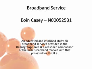Broadband ServiceEoin Casey – N00052531 An educated and informed study on broadband services provided in the Deansgrange area & a reasoned comparison of the Irish Broadband market with that provided for the U.K. 
