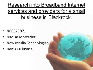 Research into Broadband Internet services and providers for a small business in Blackrock.   N00073871 NaoiseMorzadec New Media Technologies Denis Cullinane 