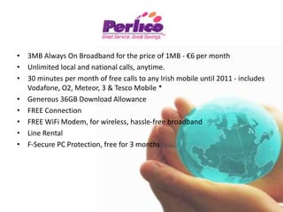 Eircom Bundles8Mb Business BundleUp to 8Mb Always On Broadband Unlimited local & National Calls 60 any network mobile minutes. Line rental included Unlimited download allowance Free connection online Free WiFi access. €32 off Standard Price: €67.99 per month 3Mb Business BundleUp to 3Mb Always On Broadband Unlimited local & National Calls 60 any network mobile minutes€24.00 Off Standard Price: €52.99 per month 