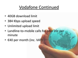 3MB Always On Broadband for the price of 1MB - €6 per monthUnlimited local and national calls, anytime.30 minutes per month of free calls to any Irish mobile until 2011 - includes Vodafone, O2, Meteor, 3 & Tesco Mobile *Generous 36GB Download AllowanceFREE ConnectionFREE WiFi Modem, for wireless, hassle-free broadbandLine RentalF-Secure PC Protection, free for 3 months