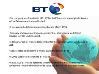The company was founded in 1991 BY Denis O’Brien and was originally known as Esat Telecommunications Limited.