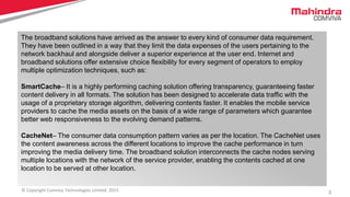 3© Copyright Comviva Technologies Limited. 2015
Benefits
It enables bank to directly interact with the card without network operators
HCE simplifies the overall payment process, as payment credentials are stored in the cloud
and not in the secure element.
It is highly scalable
The broadband solutions have arrived as the answer to every kind of consumer data requirement.
They have been outlined in a way that they limit the data expenses of the users pertaining to the
network backhaul and alongside deliver a superior experience at the user end. Internet and
broadband solutions offer extensive choice flexibility for every segment of operators to employ
multiple optimization techniques, such as:
SmartCache– It is a highly performing caching solution offering transparency, guaranteeing faster
content delivery in all formats. The solution has been designed to accelerate data traffic with the
usage of a proprietary storage algorithm, delivering contents faster. It enables the mobile service
providers to cache the media assets on the basis of a wide range of parameters which guarantee
better web responsiveness to the evolving demand patterns.
CacheNet– The consumer data consumption pattern varies as per the location. The CacheNet uses
the content awareness across the different locations to improve the cache performance in turn
improving the media delivery time. The broadband solution interconnects the cache nodes serving
multiple locations with the network of the service provider, enabling the contents cached at one
location to be served at other location.
 