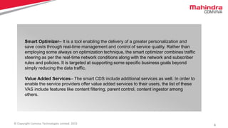 4© Copyright Comviva Technologies Limited. 2015
Smart Optimizer– It is a tool enabling the delivery of a greater personalization and
save costs through real-time management and control of service quality. Rather than
employing some always on optimization technique, the smart optimizer combines traffic
steering as per the real-time network conditions along with the network and subscriber
rules and policies. It is targeted at supporting some specific business goals beyond
simply reducing the data traffic.
Value Added Services– The smart CDS include additional services as well. In order to
enable the service providers offer value added services to their users, the list of these
VAS include features like content filtering, parent control, content ingestor among
others.
 