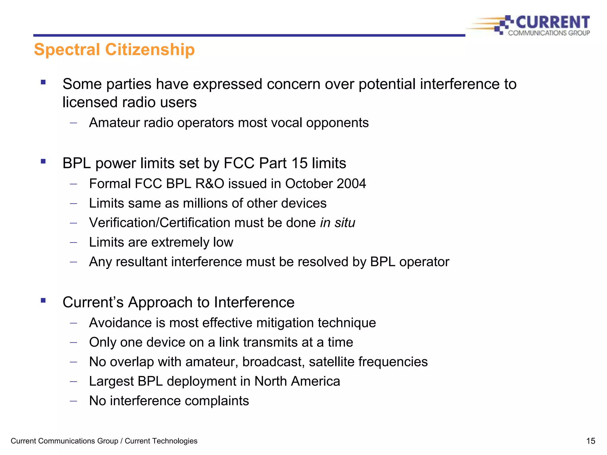 Current Communications Group / Current Technologies 15
Spectral Citizenship
 Some parties have expressed concern over potential interference to
licensed radio users
– Amateur radio operators most vocal opponents
 BPL power limits set by FCC Part 15 limits
– Formal FCC BPL R&O issued in October 2004
– Limits same as millions of other devices
– Verification/Certification must be done in situ
– Limits are extremely low
– Any resultant interference must be resolved by BPL operator
 Current’s Approach to Interference
– Avoidance is most effective mitigation technique
– Only one device on a link transmits at a time
– No overlap with amateur, broadcast, satellite frequencies
– Largest BPL deployment in North America
– No interference complaints
 