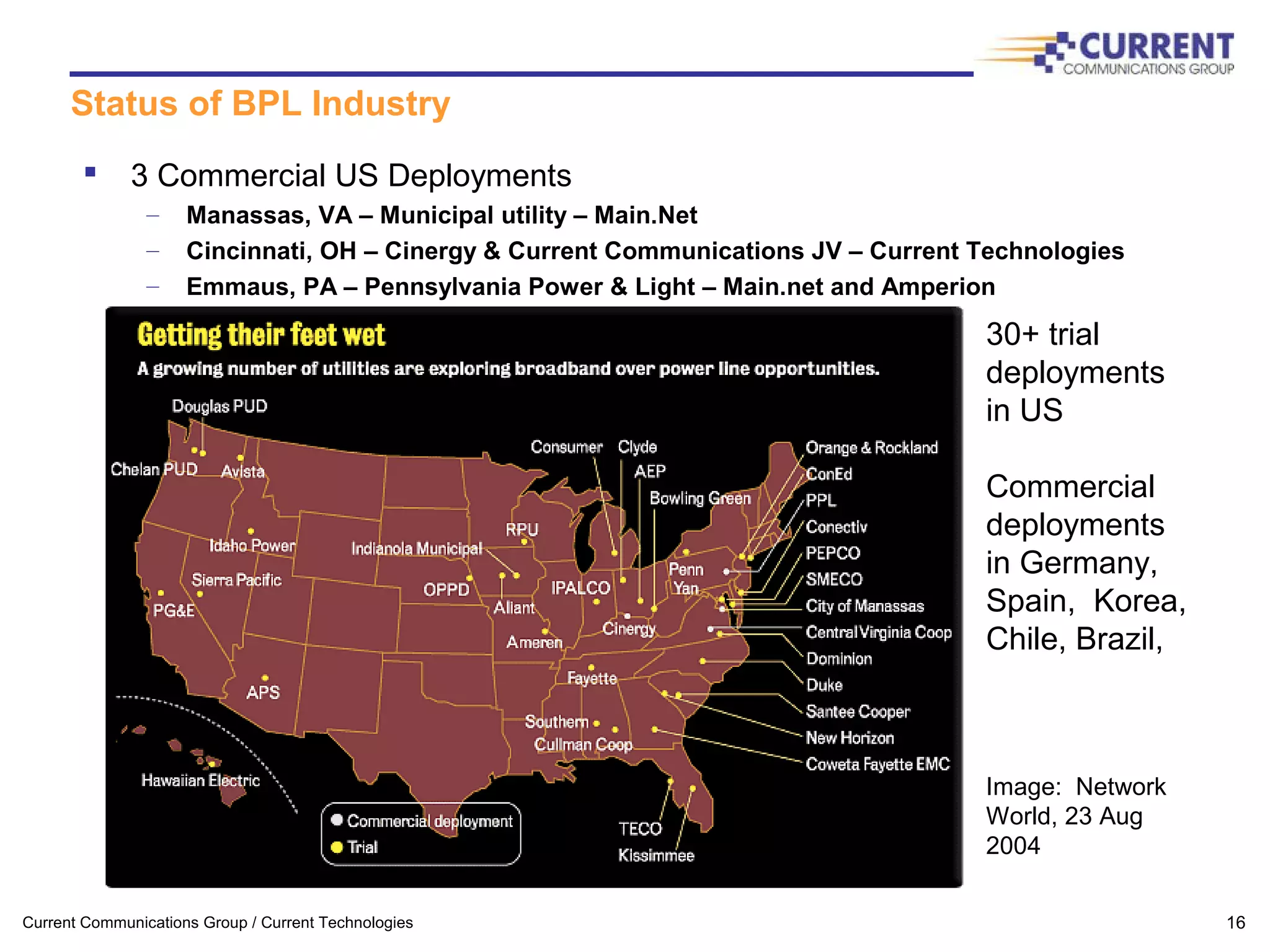 Current Communications Group / Current Technologies 16
Status of BPL Industry
 3 Commercial US Deployments
– Manassas, VA – Municipal utility – Main.Net
– Cincinnati, OH – Cinergy & Current Communications JV – Current Technologies
– Emmaus, PA – Pennsylvania Power & Light – Main.net and Amperion
30+ trial
deployments
in US
Commercial
deployments
in Germany,
Spain, Korea,
Chile, Brazil,
Image: Network
World, 23 Aug
2004
 