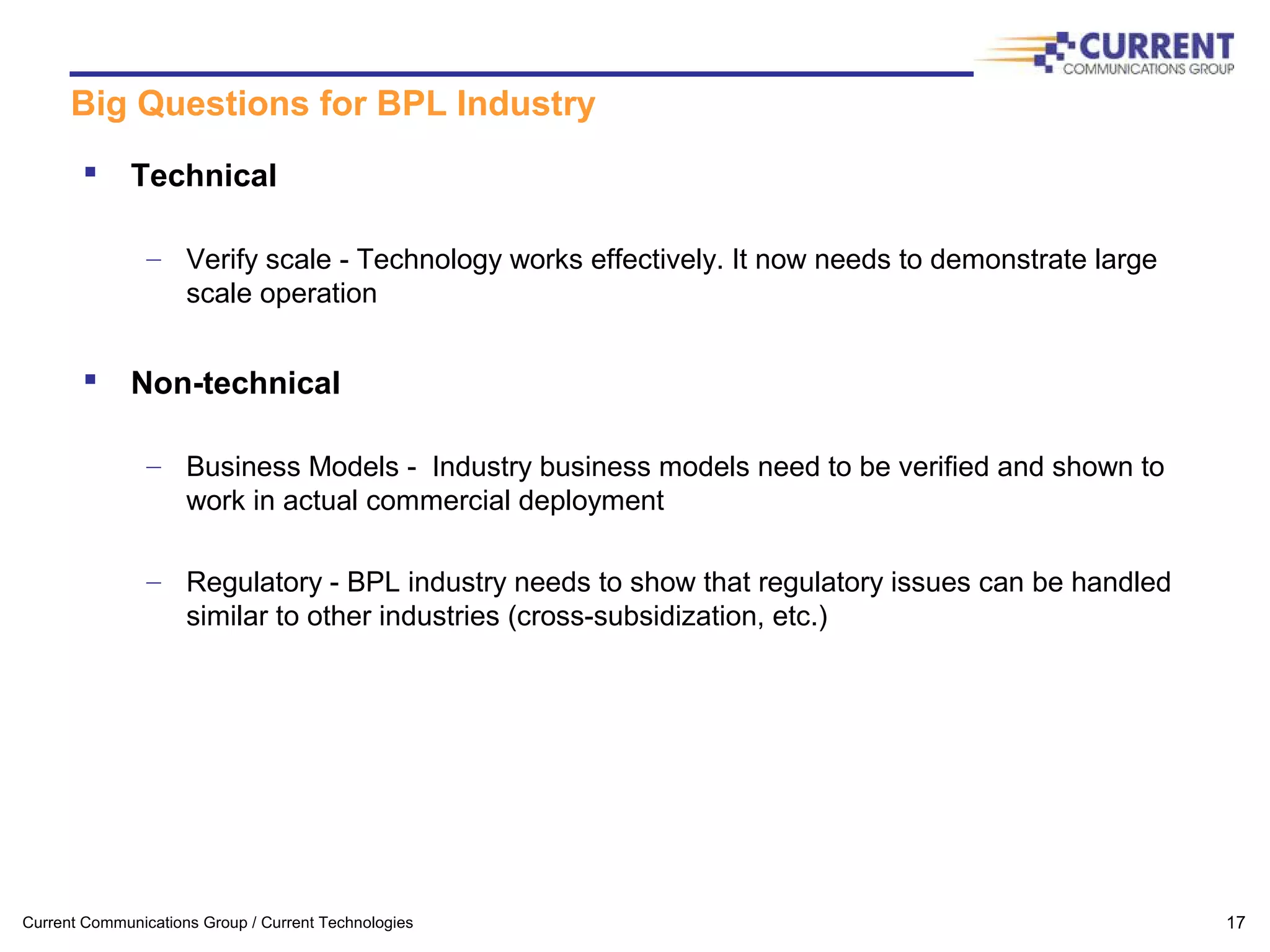Current Communications Group / Current Technologies 17
Big Questions for BPL Industry
 Technical
– Verify scale - Technology works effectively. It now needs to demonstrate large
scale operation
 Non-technical
– Business Models - Industry business models need to be verified and shown to
work in actual commercial deployment
– Regulatory - BPL industry needs to show that regulatory issues can be handled
similar to other industries (cross-subsidization, etc.)
 