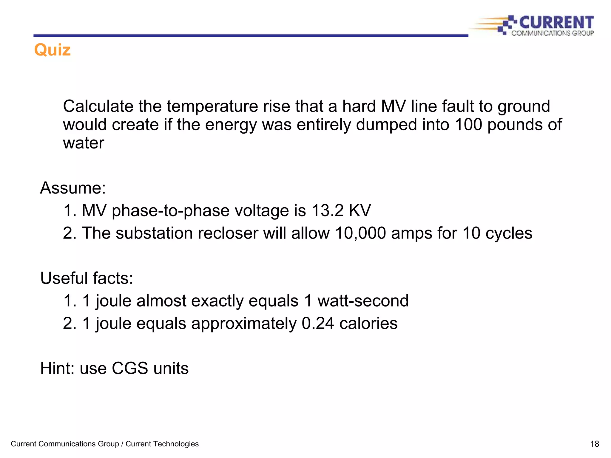 Current Communications Group / Current Technologies 18
Quiz
Calculate the temperature rise that a hard MV line fault to ground
would create if the energy was entirely dumped into 100 pounds of
water
Assume:
1. MV phase-to-phase voltage is 13.2 KV
2. The substation recloser will allow 10,000 amps for 10 cycles
Useful facts:
1. 1 joule almost exactly equals 1 watt-second
2. 1 joule equals approximately 0.24 calories
Hint: use CGS units
 