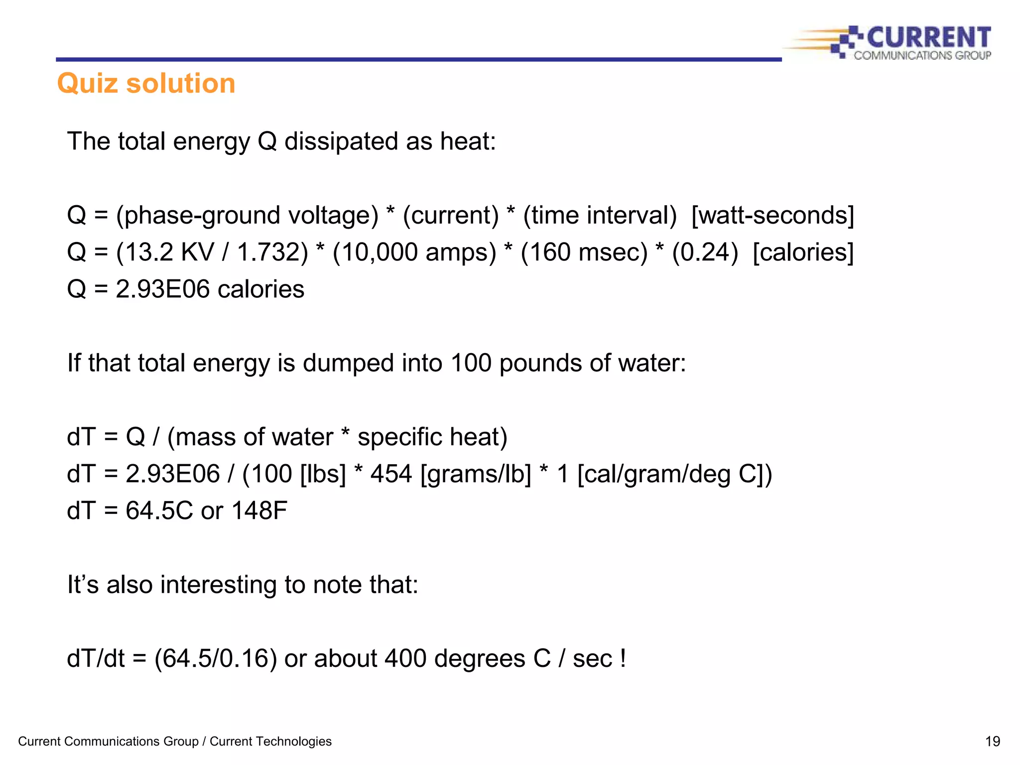 Current Communications Group / Current Technologies 19
Quiz solution
The total energy Q dissipated as heat:
Q = (phase-ground voltage) * (current) * (time interval) [watt-seconds]
Q = (13.2 KV / 1.732) * (10,000 amps) * (160 msec) * (0.24) [calories]
Q = 2.93E06 calories
If that total energy is dumped into 100 pounds of water:
dT = Q / (mass of water * specific heat)
dT = 2.93E06 / (100 [lbs] * 454 [grams/lb] * 1 [cal/gram/deg C])
dT = 64.5C or 148F
It’s also interesting to note that:
dT/dt = (64.5/0.16) or about 400 degrees C / sec !
 