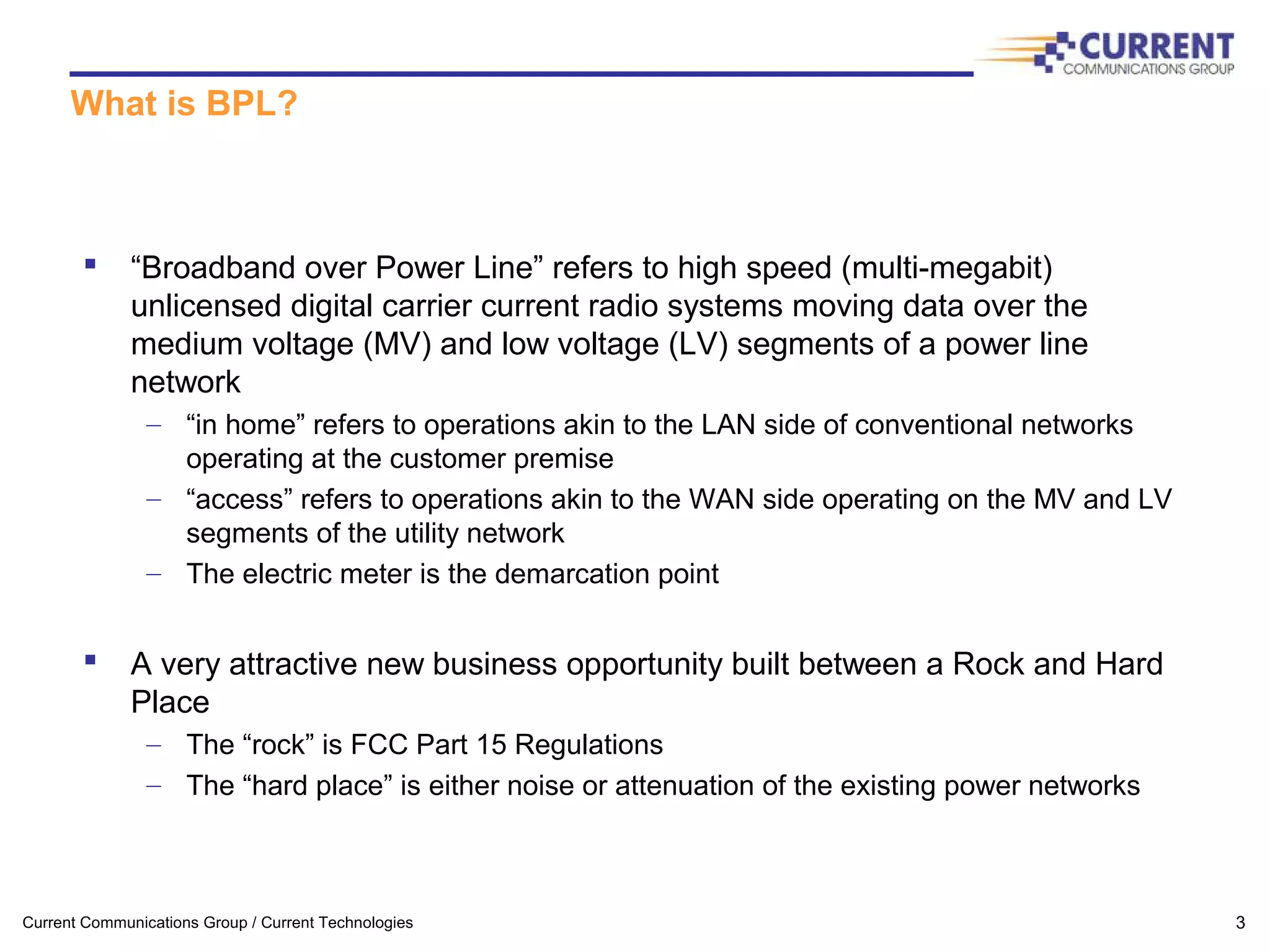 Current Communications Group / Current Technologies 3
What is BPL?
 “Broadband over Power Line” refers to high speed (multi-megabit)
unlicensed digital carrier current radio systems moving data over the
medium voltage (MV) and low voltage (LV) segments of a power line
network
– “in home” refers to operations akin to the LAN side of conventional networks
operating at the customer premise
– “access” refers to operations akin to the WAN side operating on the MV and LV
segments of the utility network
– The electric meter is the demarcation point
 A very attractive new business opportunity built between a Rock and Hard
Place
– The “rock” is FCC Part 15 Regulations
– The “hard place” is either noise or attenuation of the existing power networks
 