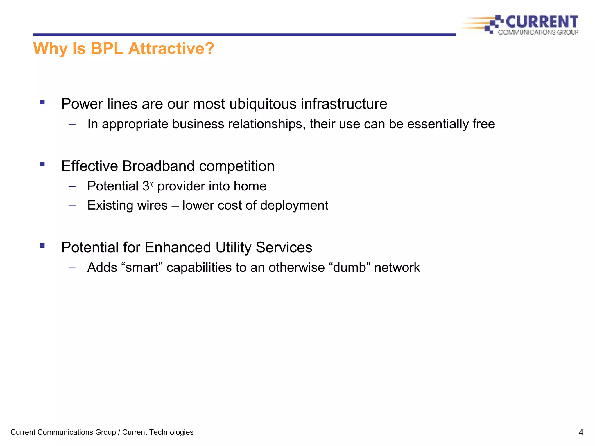 Current Communications Group / Current Technologies 4
Why Is BPL Attractive?
 Power lines are our most ubiquitous infrastructure
– In appropriate business relationships, their use can be essentially free
 Effective Broadband competition
– Potential 3rd
provider into home
– Existing wires – lower cost of deployment
 Potential for Enhanced Utility Services
– Adds “smart” capabilities to an otherwise “dumb” network
 