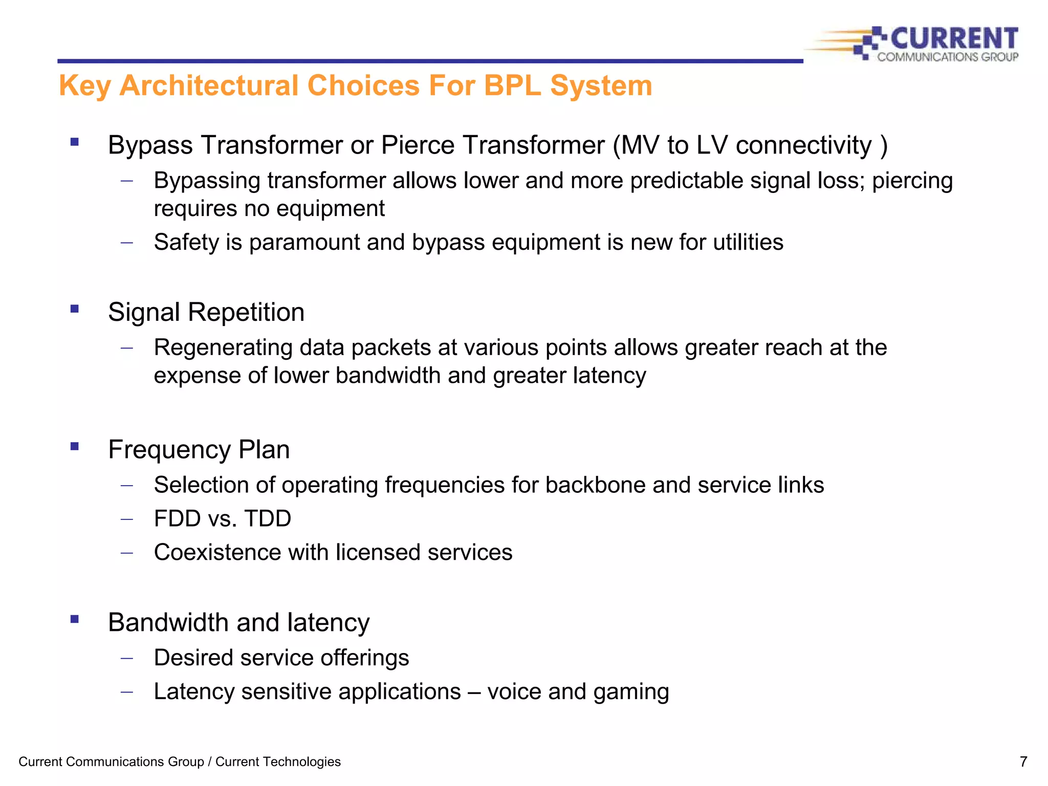 Current Communications Group / Current Technologies 7
Key Architectural Choices For BPL System
 Bypass Transformer or Pierce Transformer (MV to LV connectivity )
– Bypassing transformer allows lower and more predictable signal loss; piercing
requires no equipment
– Safety is paramount and bypass equipment is new for utilities
 Signal Repetition
– Regenerating data packets at various points allows greater reach at the
expense of lower bandwidth and greater latency
 Frequency Plan
– Selection of operating frequencies for backbone and service links
– FDD vs. TDD
– Coexistence with licensed services
 Bandwidth and latency
– Desired service offerings
– Latency sensitive applications – voice and gaming
 