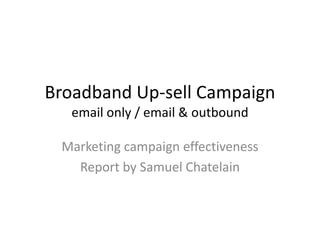 Broadband Up-sell Campaign 
email only / email & outbound 
Marketing campaign effectiveness 
Report by Samuel Chatelain 
 