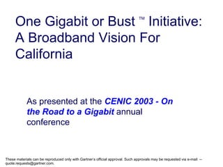 One Gigabit or Bust Initiative:                                            TM




     A Broadband Vision For
     California


            As presented at the CENIC 2003 - On
            the Road to a Gigabit annual
            conference



These materials can be reproduced only with Gartner’s official approval. Such approvals may be requested via e-mail --
quote.requests@gartner.com.
 