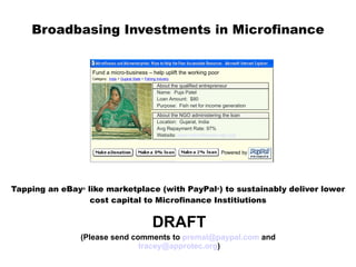 Broadbasing Investments in Microfinance   Tapping an eBa y ®  like marketplace (with PayPal ® ) to sustainably deliver lower cost capital to Microfinance Institiutions DRAFT (Please send comments to  [email_address]  and  [email_address] ) About the qualified entrepreneur Name:  Puja Patel Loan Amount:  $80 Purpose:  Fish net for income generation About the NGO administering the loan Location:  Gujarat, India Avg Repayment Rate: 97% Website:  www.microfinance-ngo.org Powered by Fund a micro-business – help uplift the working poor Category:  India   >   Gujarat State  >  Fishing Industry 