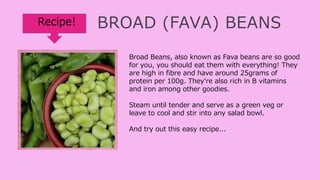 BROAD (FAVA) BEANS
Broad Beans, also known as Fava beans are so good
for you, you should eat them with everything! They
are high in fibre and have around 25grams of
protein per 100g. They're also rich in B vitamins
and iron among other goodies.
Steam until tender and serve as a green veg or
leave to cool and stir into any salad bowl.
And try out this easy recipe...
Recipe!
 