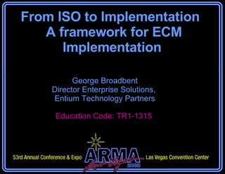From ISO to Implementation   A framework for ECM Implementation George Broadbent Director Enterprise Solutions,  Entium Technology Partners Education Code: TR1-1315  