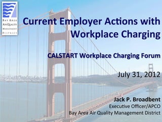 1	

Current	
  Employer	
  Ac0ons	
  with	
  
Workplace	
  Charging	
  	
  
	
  
CALSTART	
  Workplace	
  Charging	
  Forum	
  
	
  
July	
  31,	
  2012	
  
	
  
	
  
Jack	
  P.	
  Broadbent	
  
Execu/ve	
  Oﬃcer/APCO	
  
Bay	
  Area	
  Air	
  Quality	
  Management	
  District	
  
 