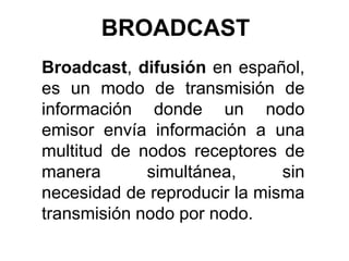 BROADCAST  Broadcast, difusión en español, es un modo de transmisión de información donde un nodo emisor envía información a una multitud de nodos receptores de manera simultánea, sin necesidad de reproducir la misma transmisión nodo por nodo. 