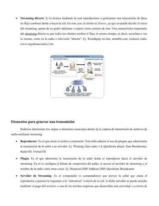 Streaming directo: Es la técnica mediante la cual reproducimos o generamos una transmisión de datos
en flujo contínuo desde o hacia la red. En este caso el cliente es Pasivo, ya que no puede decidir el inicio
del streaming, aparte de no poder adelantar o repetir cierto estracto de éste. Una característica importante
del streaming directo es que todos los clientes reciben el flujo al mismo tiempo, es decir, escuchan o ven
lo mismo, como en la radio o televisión “abierta”. Ej: Rock&pop on-line, armable.com, rockaxis radio,
www.orgullonacional.cl etc.
Elementos para generar una transmisión
Podemos determinar tres etapas o elementos esenciales dentro de la cadena de transmisión de archivos de
audio mediante streaming:
Reproductor: Es el que emite el archivo a transmitir. Éste debe admitir el uso de plugins que administren
la transmisión de la señal a un servidor. Ej: Winamp, Zara radio 1.4, Quicktime player, Sam Broadcaster,
Radio DJ, Virtual DJ.
Plugin: Es el que administra la transmisión de la señal desde el reproductor hacia el servidor de
streaming. En el se configura el bitrate de compresión del audio, el acceso al servidor de streaming y el
nombre de la radio, entre otras cosas. Ej: Shoutcast DSP, Oddcast DSP, Quicktime Broadcaster
Servidor de Streaming: Es el computador (o computadores) que provee la señal que emite el
reproductor a quienes la requieran o la “sintonicen” a través de la red. A dicho servidor se puede acceder
mediante el pago del servicio, a una de las muchas empresas que desarrollan esta actividad, o a través de
 