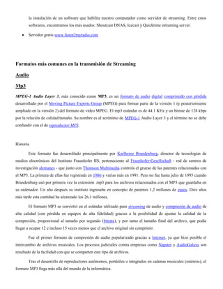 la instalación de un software que habilita nuestro computador como servidor de streaming. Entre estos
softwares, encontramos los mas usados: Shoutcast DNAS, Icecast y Quicktime streaming server.
Servidor gratis www.listen2myradio.com
Formatos más comunes en la transmisión de Streaming
Audio
Mp3
MPEG-1 Audio Layer 3, más conocido como MP3, es un formato de audio digital comprimido con pérdida
desarrollado por el Moving Picture Experts Group (MPEG) para formar parte de la versión 1 (y posteriormente
ampliado en la versión 2) del formato de vídeo MPEG. El mp3 estándar es de 44.1 KHz y un bitrate de 128 kbps
por la relación de calidad/tamaño. Su nombre es el acrónimo de MPEG-1 Audio Layer 3 y el término no se debe
confundir con el de reproductor MP3.
Historia
Este formato fue desarrollado principalmente por Karlheinz Brandenburg, director de tecnologías de
medios electrónicos del Instituto Fraunhofer IIS, perteneciente al Fraunhofer-Gesellschaft - red de centros de
investigación alemanes - que junto con Thomson Multimedia controla el grueso de las patentes relacionadas con
el MP3. La primera de ellas fue registrada en 1986 y varias más en 1991. Pero no fue hasta julio de 1995 cuando
Brandenburg usó por primera vez la extensión .mp3 para los archivos relacionados con el MP3 que guardaba en
su ordenador. Un año después su instituto ingresaba en concepto de patentes 1,2 millones de euros. Diez años
más tarde esta cantidad ha alcanzado los 26,1 millones.
El formato MP3 se convirtió en el estándar utilizado para streaming de audio y compresión de audio de
alta calidad (con pérdida en equipos de alta fidelidad) gracias a la posibilidad de ajustar la calidad de la
compresión, proporcional al tamaño por segundo (bitrate), y por tanto el tamaño final del archivo, que podía
llegar a ocupar 12 e incluso 15 veces menos que el archivo original sin comprimir.
Fue el primer formato de compresión de audio popularizado gracias a Internet, ya que hizo posible el
intercambio de archivos musicales. Los procesos judiciales contra empresas como Napster y AudioGalaxy son
resultado de la facilidad con que se comparten este tipo de archivos.
Tras el desarrollo de reproductores autónomos, portátiles o integrados en cadenas musicales (estéreos), el
formato MP3 llega más allá del mundo de la informática.
 