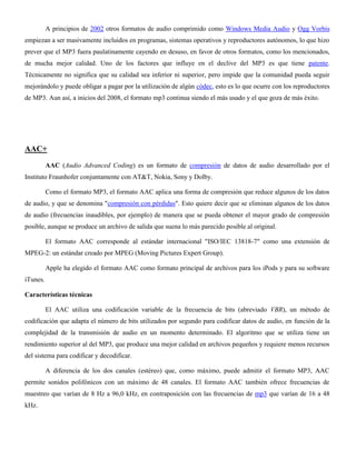 A principios de 2002 otros formatos de audio comprimido como Windows Media Audio y Ogg Vorbis
empiezan a ser masivamente incluidos en programas, sistemas operativos y reproductores autónomos, lo que hizo
prever que el MP3 fuera paulatinamente cayendo en desuso, en favor de otros formatos, como los mencionados,
de mucha mejor calidad. Uno de los factores que influye en el declive del MP3 es que tiene patente.
Técnicamente no significa que su calidad sea inferior ni superior, pero impide que la comunidad pueda seguir
mejorándolo y puede obligar a pagar por la utilización de algún códec, esto es lo que ocurre con los reproductores
de MP3. Aun así, a inicios del 2008, el formato mp3 continua siendo el más usado y el que goza de más éxito.
AAC+
AAC (Audio Advanced Coding) es un formato de compresión de datos de audio desarrollado por el
Instituto Fraunhofer conjuntamente con AT&T, Nokia, Sony y Dolby.
Como el formato MP3, el formato AAC aplica una forma de compresión que reduce algunos de los datos
de audio, y que se denomina "compresión con pérdidas". Esto quiere decir que se eliminan algunos de los datos
de audio (frecuencias inaudibles, por ejemplo) de manera que se pueda obtener el mayor grado de compresión
posible, aunque se produce un archivo de salida que suena lo más parecido posible al original.
El formato AAC corresponde al estándar internacional "ISO/IEC 13818-7" como una extensión de
MPEG-2: un estándar creado por MPEG (Moving Pictures Expert Group).
Apple ha elegido el formato AAC como formato principal de archivos para los iPods y para su software
iTunes.
Características técnicas
El AAC utiliza una codificación variable de la frecuencia de bits (abreviado VBR), un método de
codificación que adapta el número de bits utilizados por segundo para codificar datos de audio, en función de la
complejidad de la transmisión de audio en un momento determinado. El algoritmo que se utiliza tiene un
rendimiento superior al del MP3, que produce una mejor calidad en archivos pequeños y requiere menos recursos
del sistema para codificar y decodificar.
A diferencia de los dos canales (estéreo) que, como máximo, puede admitir el formato MP3, AAC
permite sonidos polifónicos con un máximo de 48 canales. El formato AAC también ofrece frecuencias de
muestreo que varían de 8 Hz a 96,0 kHz, en contraposición con las frecuencias de mp3 que varían de 16 a 48
kHz.
 
