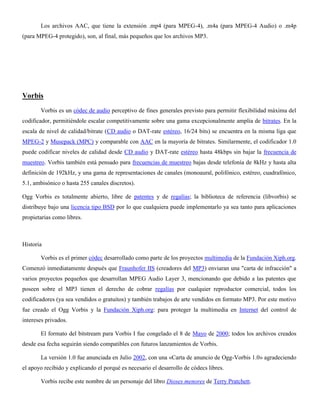 Los archivos AAC, que tiene la extensión .mp4 (para MPEG-4), .m4a (para MPEG-4 Audio) o .m4p
(para MPEG-4 protegido), son, al final, más pequeños que los archivos MP3.
Vorbis
Vorbis es un códec de audio perceptivo de fines generales previsto para permitir flexibilidad máxima del
codificador, permitiéndole escalar competitivamente sobre una gama excepcionalmente amplia de bitrates. En la
escala de nivel de calidad/bitrate (CD audio o DAT-rate estéreo, 16/24 bits) se encuentra en la misma liga que
MPEG-2 y Musepack (MPC) y comparable con AAC en la mayoría de bitrates. Similarmente, el codificador 1.0
puede codificar niveles de calidad desde CD audio y DAT-rate estéreo hasta 48kbps sin bajar la frecuencia de
muestreo. Vorbis también está pensado para frecuencias de muestreo bajas desde telefonía de 8kHz y hasta alta
definición de 192kHz, y una gama de representaciones de canales (monoaural, polifónico, estéreo, cuadrafónico,
5.1, ambisónico o hasta 255 canales discretos).
Ogg Vorbis es totalmente abierto, libre de patentes y de regalías; la biblioteca de referencia (libvorbis) se
distribuye bajo una licencia tipo BSD por lo que cualquiera puede implementarlo ya sea tanto para aplicaciones
propietarias como libres.
Historia
Vorbis es el primer códec desarrollado como parte de los proyectos multimedia de la Fundación Xiph.org.
Comenzó inmediatamente después que Fraunhofer IIS (creadores del MP3) enviaran una "carta de infracción" a
varios proyectos pequeños que desarrollan MPEG Audio Layer 3, mencionando que debido a las patentes que
poseen sobre el MP3 tienen el derecho de cobrar regalías por cualquier reproductor comercial, todos los
codificadores (ya sea vendidos o gratuitos) y también trabajos de arte vendidos en formato MP3. Por este motivo
fue creado el Ogg Vorbis y la Fundación Xiph.org: para proteger la multimedia en Internet del control de
intereses privados.
El formato del bitstream para Vorbis I fue congelado el 8 de Mayo de 2000; todos los archivos creados
desde esa fecha seguirán siendo compatibles con futuros lanzamientos de Vorbis.
La versión 1.0 fue anunciada en Julio 2002, con una «Carta de anuncio de Ogg-Vorbis 1.0» agradeciendo
el apoyo recibido y explicando el porqué es necesario el desarrollo de códecs libres.
Vorbis recibe este nombre de un personaje del libro Dioses menores de Terry Pratchett.
 