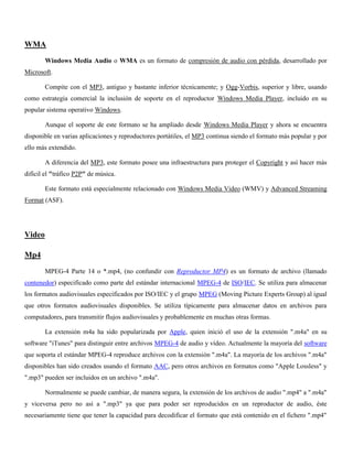 WMA
Windows Media Audio o WMA es un formato de compresión de audio con pérdida, desarrollado por
Microsoft.
Compite con el MP3, antiguo y bastante inferior técnicamente; y Ogg-Vorbis, superior y libre, usando
como estrategia comercial la inclusión de soporte en el reproductor Windows Media Player, incluido en su
popular sistema operativo Windows.
Aunque el soporte de este formato se ha ampliado desde Windows Media Player y ahora se encuentra
disponible en varias aplicaciones y reproductores portátiles, el MP3 continua siendo el formato más popular y por
ello más extendido.
A diferencia del MP3, este formato posee una infraestructura para proteger el Copyright y así hacer más
difícil el "tráfico P2P" de música.
Este formato está especialmente relacionado con Windows Media Video (WMV) y Advanced Streaming
Format (ASF).
Video
Mp4
MPEG-4 Parte 14 o *.mp4, (no confundir con Reproductor MP4) es un formato de archivo (llamado
contenedor) especificado como parte del estándar internacional MPEG-4 de ISO/IEC. Se utiliza para almacenar
los formatos audiovisuales especificados por ISO/IEC y el grupo MPEG (Moving Picture Experts Group) al igual
que otros formatos audiovisuales disponibles. Se utiliza típicamente para almacenar datos en archivos para
computadores, para transmitir flujos audiovisuales y probablemente en muchas otras formas.
La extensión m4a ha sido popularizada por Apple, quien inició el uso de la extensión ".m4a" en su
software "iTunes" para distinguir entre archivos MPEG-4 de audio y vídeo. Actualmente la mayoría del software
que soporta el estándar MPEG-4 reproduce archivos con la extensión ".m4a". La mayoría de los archivos ".m4a"
disponibles han sido creados usando el formato AAC, pero otros archivos en formatos como "Apple Lossless" y
".mp3" pueden ser incluidos en un archivo ".m4a".
Normalmente se puede cambiar, de manera segura, la extensión de los archivos de audio ".mp4" a ".m4a"
y viceversa pero no así a ".mp3" ya que para poder ser reproducidos en un reproductor de audio, éste
necesariamente tiene que tener la capacidad para decodificar el formato que está contenido en el fichero ".mp4"
 