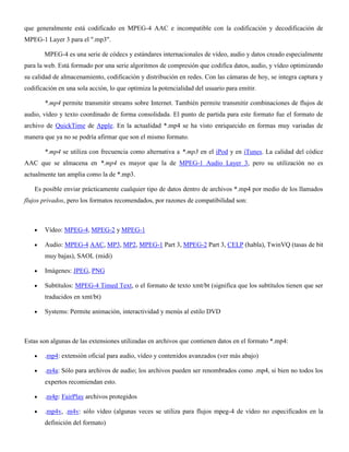 que generalmente está codificado en MPEG-4 AAC e incompatible con la codificación y decodificación de
MPEG-1 Layer 3 para el ".mp3".
MPEG-4 es una serie de códecs y estándares internacionales de vídeo, audio y datos creado especialmente
para la web. Está formado por una serie algoritmos de compresión que codifica datos, audio, y vídeo optimizando
su calidad de almacenamiento, codificación y distribución en redes. Con las cámaras de hoy, se integra captura y
codificación en una sola acción, lo que optimiza la potencialidad del usuario para emitir.
*.mp4 permite transmitir streams sobre Internet. También permite transmitir combinaciones de flujos de
audio, vídeo y texto coordinado de forma consolidada. El punto de partida para este formato fue el formato de
archivo de QuickTime de Apple. En la actualidad *.mp4 se ha visto enriquecido en formas muy variadas de
manera que ya no se podría afirmar que son el mismo formato.
*.mp4 se utiliza con frecuencia como alternativa a *.mp3 en el iPod y en iTunes. La calidad del códice
AAC que se almacena en *.mp4 es mayor que la de MPEG-1 Audio Layer 3, pero su utilización no es
actualmente tan amplia como la de *.mp3.
Es posible enviar prácticamente cualquier tipo de datos dentro de archivos *.mp4 por medio de los llamados
flujos privados, pero los formatos recomendados, por razones de compatibilidad son:
Vídeo: MPEG-4, MPEG-2 y MPEG-1
Audio: MPEG-4 AAC, MP3, MP2, MPEG-1 Part 3, MPEG-2 Part 3, CELP (habla), TwinVQ (tasas de bit
muy bajas), SAOL (midi)
Imágenes: JPEG, PNG
Subtítulos: MPEG-4 Timed Text, o el formato de texto xmt/bt (significa que los subtítulos tienen que ser
traducidos en xmt/bt)
Systems: Permite animación, interactividad y menús al estilo DVD
Estas son algunas de las extensiones utilizadas en archivos que contienen datos en el formato *.mp4:
.mp4: extensión oficial para audio, vídeo y contenidos avanzados (ver más abajo)
.m4a: Sólo para archivos de audio; los archivos pueden ser renombrados como .mp4, si bien no todos los
expertos recomiendan esto.
.m4p: FairPlay archivos protegidos
.mp4v, .m4v: sólo vídeo (algunas veces se utiliza para flujos mpeg-4 de vídeo no especificados en la
definición del formato)
 