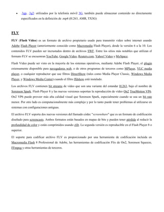 .3gp, .3g2: utilizados por la telefonía móvil 3G, también puede almacenar contenido no directamente
especificados en la definición de .mp4 (H.263, AMR, TX3G)
FLV
FLV (Flash Video) es un formato de archivo propietario usado para transmitir video sobre internet usando
Adobe Flash Player (anteriormente conocido como Macromedia Flash Player), desde la versión 6 a la 10. Los
contenidos FLV pueden ser incrustados dentro de archivos SWF. Entre los sitios más notables que utilizan el
formato FLV se encuentran YouTube, Google Video, Reuters.com, Yahoo! Video y MySpace.
Flash Video puede ser visto en la mayoría de los sistemas operativos, mediante Adobe Flash Player, el plugin
extensamente disponible para navegadores web, o de otros programas de terceros como MPlayer, VLC media
player, o cualquier reproductor que use filtros DirectShow (tales como Media Player Classic, Windows Media
Player, y Windows Media Center) cuando el filtro ffdshow está instalado.
Los archivos FLV contienen bit streams de video que son una variante del estandar H.263, bajo el nombre de
Sorenson Spark. Flash Player 8 y las nuevas versiones soportan la reproducción de video On2 TrueMotion VP6.
On2 VP6 puede proveer más alta calidad visual que Sorenson Spark, especialmente cuando se usa un bit rate
menor. Por otro lado es computacionalmente más complejo y por lo tanto puede tener problemas al utilizarse en
sistemas con configuraciones antiguas.
El archivo FLV soporta dos nuevas versiones del llamado códec "screenshare" que es un formato de codificación
diseñado para screencasts. Ambos formatos están basados en mapas de bits y pueden tener pérdida al reducir la
profundidad de color y están comprimidos usando zlib. La segunda versión es reproducible en el Flash Player 8 o
superior.
El soporte para codificar archivo FLV es proporcionado por una herramienta de codificación incluida en
Macromedia Flash 8 Professional de Adobe, las herramientas de codificación Flix de On2, Sorenson Squeeze,
FFmpeg y otras herramientas de terceros.
 