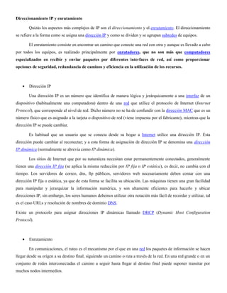 Direccionamiento IP y enrutamiento
Quizás los aspectos más complejos de IP son el direccionamiento y el enrutamiento. El direccionamiento
se refiere a la forma como se asigna una dirección IP y como se dividen y se agrupan subredes de equipos.
El enrutamiento consiste en encontrar un camino que conecte una red con otra y aunque es llevado a cabo
por todos los equipos, es realizado principalmente por enrutadores, que no son más que computadores
especializados en recibir y enviar paquetes por diferentes interfaces de red, así como proporcionar
opciones de seguridad, redundancia de caminos y eficiencia en la utilización de los recursos.
Dirección IP
Una dirección IP es un número que identifica de manera lógica y jerárquicamente a una interfaz de un
dispositivo (habitualmente una computadora) dentro de una red que utilice el protocolo de Internet (Internet
Protocol), que corresponde al nivel de red. Dicho número no se ha de confundir con la dirección MAC que es un
número físico que es asignado a la tarjeta o dispositivo de red (viene impuesta por el fabricante), mientras que la
dirección IP se puede cambiar.
Es habitual que un usuario que se conecta desde su hogar a Internet utilice una dirección IP. Esta
dirección puede cambiar al reconectar; y a esta forma de asignación de dirección IP se denomina una dirección
IP dinámica (normalmente se abrevia como IP dinámica).
Los sitios de Internet que por su naturaleza necesitan estar permanentemente conectados, generalmente
tienen una dirección IP fija (se aplica la misma reducción por IP fija o IP estática), es decir, no cambia con el
tiempo. Los servidores de correo, dns, ftp públicos, servidores web necesariamente deben contar con una
dirección IP fija o estática, ya que de esta forma se facilita su ubicación. Las máquinas tienen una gran facilidad
para manipular y jerarquizar la información numérica, y son altamente eficientes para hacerlo y ubicar
direcciones IP, sin embargo, los seres humanos debemos utilizar otra notación más fácil de recordar y utilizar, tal
es el caso URLs y resolución de nombres de dominio DNS.
Existe un protocolo para asignar direcciones IP dinámicas llamado DHCP (Dynamic Host Configuration
Protocol).
Enrutamiento
En comunicaciones, el ruteo es el mecanismo por el que en una red los paquetes de información se hacen
llegar desde su origen a su destino final, siguiendo un camino o ruta a través de la red. En una red grande o en un
conjunto de redes interconectadas el camino a seguir hasta llegar al destino final puede suponer transitar por
muchos nodos intermedios.
 