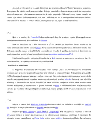 Asociado al ruteo existe el concepto de métrica, que es una medida de lo "bueno" que es usar un camino
determinado. La métrica puede estar asociada a distintas magnitudes: distancia, coste, retardo de transmisión,
número de saltos, etc., o incluso a una combinación de varias magnitudes. Si la métrica es el retardo, es mejor un
camino cuyo retardo total sea menor que el de otro. Lo ideal en una red es conseguir el encaminamiento óptimo:
tener caminos de distancia (o coste, o retardo, o la magnitud que sea, según la métrica) mínimos.
IPv4
IPv4 es la versión 4 del Protocolo IP (Internet Protocol). Esta fue la primera versión del protocolo que se
implementó extensamente, y forma la base de Internet.
IPv4 usa direcciones de 32 bits, limitándola a 232
= 4.294.967.296 direcciones únicas, muchas de las
cuales están dedicadas a redes locales (LANs). Por el crecimiento enorme que ha tenido del Internet (mucho más
de lo que esperaba, cuando se diseñó IPv4), combinado con el hecho de que hay desperdicio de direcciones en
muchos casos (ver abajo), ya hace varios años se vio que escaseaban las direcciones IPv4.
Esta limitación ayudó a estimular el impulso hacia IPv6, que esta actualmente en las primeras fases de
implementación, y se espera que termine reemplazando a IPv4.
Desperdicio de direcciones
El desperdicio de direcciones IPv4 se debe a varios factores. Uno de los principales es que inicialmente
no se consideró el enorme crecimiento que iba a tener Internet; se asignaron bloques de direcciones grandes (de
16,71 millones de direcciones) a países, e incluso a empresas. Otro motivo de desperdicio es que en la mayoría de
las redes, exceptuando las más pequeñas, resulta conveniente dividir la red en subredes. Dentro de cada subred, la
primera y la última dirección no son utilizables; de todos modos no siempre se utilizan todas las direcciones
restantes. Por ejemplo, si en una subred se quieren acomodar 80 hosts, se necesita una subred de 128 direcciones
(se tiene que redondear a la siguiente potencia de base 2); en este ejemplo, las 48 direcciones restantes ya no se
utilizan.
IPv6
IPv6 es la versión 6 del Protocolo de Internet (Internet Protocol), un estándar en desarrollo del nivel de
red encargado de dirigir y encaminar los paquetes a través de una red.
Diseñado por Steve Deering de Xerox PARC y Craig Mudge, IPv6 está destinado a sustituir al estándar
IPv4, cuyo límite en el número de direcciones de red admisibles está empezando a restringir el crecimiento de
Internet y su uso, especialmente en China, India, y otros países asiáticos densamente poblados. Pero el nuevo
 