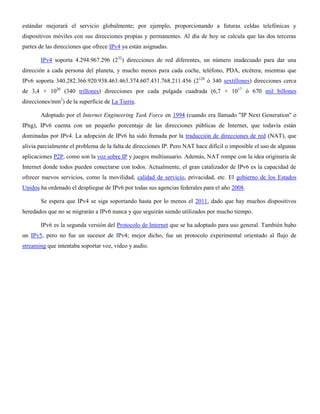 estándar mejorará el servicio globalmente; por ejemplo, proporcionando a futuras celdas telefónicas y
dispositivos móviles con sus direcciones propias y permanentes. Al día de hoy se calcula que las dos terceras
partes de las direcciones que ofrece IPv4 ya están asignadas.
IPv4 soporta 4.294.967.296 (232
) direcciones de red diferentes, un número inadecuado para dar una
dirección a cada persona del planeta, y mucho menos para cada coche, teléfono, PDA, etcétera; mientras que
IPv6 soporta 340.282.366.920.938.463.463.374.607.431.768.211.456 (2128
ó 340 sextillones) direcciones cerca
de 3,4 × 1020
(340 trillones) direcciones por cada pulgada cuadrada (6,7 × 1017
ó 670 mil billones
direcciones/mm2
) de la superficie de La Tierra.
Adoptado por el Internet Engineering Task Force en 1994 (cuando era llamado "IP Next Generation" o
IPng), IPv6 cuenta con un pequeño porcentaje de las direcciones públicas de Internet, que todavía están
dominadas por IPv4. La adopción de IPv6 ha sido frenada por la traducción de direcciones de red (NAT), que
alivia parcialmente el problema de la falta de direcciones IP. Pero NAT hace difícil o imposible el uso de algunas
aplicaciones P2P, como son la voz sobre IP y juegos multiusuario. Además, NAT rompe con la idea originaria de
Internet donde todos pueden conectarse con todos. Actualmente, el gran catalizador de IPv6 es la capacidad de
ofrecer nuevos servicios, como la movilidad, calidad de servicio, privacidad, etc. El gobierno de los Estados
Unidos ha ordenado el despliegue de IPv6 por todas sus agencias federales para el año 2008.
Se espera que IPv4 se siga soportando hasta por lo menos el 2011, dado que hay muchos dispositivos
heredados que no se migrarán a IPv6 nunca y que seguirán siendo utilizados por mucho tiempo.
IPv6 es la segunda versión del Protocolo de Internet que se ha adoptado para uso general. También hubo
un IPv5, pero no fue un sucesor de IPv4; mejor dicho, fue un protocolo experimental orientado al flujo de
streaming que intentaba soportar voz, video y audio.
 