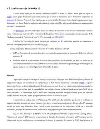 4.3 Audio a través de redes IP
El audio sobre Protocolo de Internet, también llamado Voz sobre IP, VozIP, VoIP (por sus siglas en
inglés), es un grupo de recursos que hacen posible que la señal se transmita a través de Internet empleando un
protocolo IP (Internet Protocol). Esto significa que se envía la señal de voz en forma digital en paquetes en lugar
de enviarla (en forma digital o analógica) a través de circuitos utilizables sólo para telefonía como una compañía
telefónica convencional.
Los Protocolos que son usados para llevar las señales de voz sobre la red IP son comúnmente referidos
como protocolos de Voz sobre IP o protocolos IP. Pueden ser vistos como implementaciones comerciales de la
"Red experimental de Protocolo de Voz" (1973), inventada por ARPANET.
El tráfico de Voz sobre IP puede circular por cualquier red IP, incluyendo aquellas no conectadas a
Internet, como por ejemplo redes de área local (LAN).
Es muy importante diferenciar entre Voz sobre IP (VoIP) y Telefonía sobre IP:
VoIP es el conjunto de normas, dispositivos y protocolos que permiten la transmisión de la voz sobre el
protocolo IP.
Telefonía sobre IP es el conjunto de nuevas funcionalidades de la telefonía, es decir, es en lo que se
convierte la telefonía tradicional, debido a los servicios que finalmente se pueden llegar a ofrecer gracias
a poder portar la voz sobre el protocolo IP en redes de datos.
Ventajas
La principal ventaja de este tipo de servicios es que evita los cargos altos de telefonía (principalmente de
larga distancia) que son usuales de las compañías de la Red Pública Telefónica Conmutada (PSTN). Algunos
ahorros en el costo se deben a la utilización de una misma red para llevar voz y datos, especialmente cuando los
usuarios tienen sin utilizar toda la capacidad de una red ya existente en la cual pueden usar para VoIP sin un
costo adicional. Las llamadas de VoIP a VoIP entre cualquier proveedor son generalmente gratis, en contraste
con las llamadas de VoIP a PSTN que generalmente cuestan al usuario de VoIP.
El desarrollo de codecs para VoIP (aLaw, g.729, g.723, etc.) ha permitido que la voz se codifique en
paquetes de datos de cada vez menor tamaño. Esto deriva en que las comunicaciones de voz sobre IP requieran
anchos de banda muy reducidos. Junto con el avance permanente de las conexiones ADSL en el mercado
residencial, éste tipo de comunicaciones, están siendo muy populares para llamadas internacionales.
Hay dos tipos de servicio de PSTN a VoIP: "Discado Entrante Directo" (Direct Inward Dialling: DID) y
"Números de acceso". DID conecta a quien hace la llamada directamente al usuario VoIP mientras que los
Números de Acceso requieren que este introduzca el número de extensión del usuario de VoIP. Los Números de
 