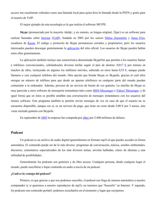 acceso son usualmente cobrados como una llamada local para quien hizo la llamada desde la PSTN y gratis para
el usuario de VoIP.
El mejor ejemplo de esta tecnología es la que realiza el software SKYPE.
Skype (pronunciado por la mayoría /skáɪp/, y en estonio, su lengua original, /∫ýpe/) es un software para
realizar llamadas sobre Internet (VoIP), fundada en 2003 por los suecos Niklas Zennström y Janus Friis,
creadores de Kazaa. El código y protocolo de Skype permanecen cerrados y propietarios, pero los usuarios
interesados pueden descargar gratuitamente la aplicación del sitio oficial. Los usuarios de Skype pueden hablar
entre ellos gratuitamente.
La aplicación también incluye una característica denominada SkypeOut que permite a los usuarios llamar
a teléfonos convencionales, cobrándoseles diversas tarifas según el país de destino: 0,017 € por minuto en
muchos de ellos, incluyendo en algunos los teléfonos móviles, subiendo en otros hasta 0,55 €, aunque puede
llamarse a casi cualquier teléfono del mundo. Otra opción que brinda Skype es SkypeIn, gracias al cual ellos
otorgan un número de teléfono para que desde un aparato telefónico en cualquier parte del mundo puedan
contactarte a tu ordenador. Además, proveen de un servicio de buzón de voz gratuito. La interfaz de Skype es
muy parecida a otros software de mensajería instantánea tales como MSN Messenger o Yahoo! Messenger, y de
igual forma que en éstos es posible entablar una conversación de mensajes instantáneos con los usuarios del
mismo software. Este programa también te permite enviar mensajes de voz en caso de que el usuario no se
encuentre disponible, aunque eso sí, es un servicio de pago, que tiene un costo desde 5,00 € por 3 meses, éste
viene incluido gratuito con SkypeIn.
En septiembre de 2005 la empresa fue comprada por eBay por 2.600 millones de dólares.
Podcast
Un podcast es un archivo de audio digital (generalmente en formato mp3) al que puedes acceder en forma
automática. El contenido puede ser de lo más diverso: programas de conversación, música, sonidos ambientales,
discursos, comentarios especializados de los más diversos temas, novelas habladas, clases de idiomas y una
infinidad de posibilidades.
Generalmente los podcasts son gratuitos y de libre acceso. Cualquier persona, desde cualquier lugar el
mundo, puede suscribirse o bajar contenido en audio a través de un podcast.
¿Cuál es la ventaja del podcast?
Primero, es que gracias a que nos podemos suscribir, el podcast nos llega de manera automática a nuestro
computador (y si queremos a nuestro reproductor de mp3); no tenemos que “buscarlo” en Internet. Y segundo,
los podcasts son contenido portátil: podemos escucharlos en el momento y lugar que escojamos.
 