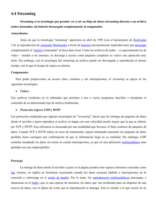 4.4 Streaming
Streaming es la tecnología que permite ver u oír un flujo de datos (streaming directo) o un archivo
(sobre demanda), sin haberlo descargado completamente al computador.
Antecedentes
Antes de que la tecnología "streaming" apareciera en abril de 1995 (con el lanzamiento de RealAudio
1.0), la reproducción de contenido Multimedia a través de Internet necesariamente implicaba tener que descargar
completamente el "archivo contenedor" al disco duro local. Como los archivos de audio —y especialmente los de
video— tienden a ser enormes, su descarga y acceso como paquetes completos se vuelve una operación muy
lenta. Sin embargo, con la tecnología del streaming un archivo puede ser descargado y reproducido al mismo
tiempo, con lo que el tiempo de espera es mínimo.
Componentes
Para poder proporcionar un acceso claro, continuo y sin interrupciones, el streaming se apoya en las
siguientes tecnologías:
Códecs
Son archivos residentes en el ordenador que permiten a uno o varios programas descifrar o interpretar el
contenido de un determinado tipo de archivo multimedia.
Protocolos Ligeros UDP y RTSP
Los protocolos empleados por algunas tecnologías de "streaming", hacen que las entregas de paquetes de datos
desde el servidor a quien reproduce el archivo se hagan con una velocidad mucho mayor que la que se obtiene
por TCP y HTTP. Esta eficiencia es alcanzada por una modalidad que favorece el flujo continuo de paquetes de
datos. Cuando TCP y HTTP sufren un error de transmisión, siguen intentando transmitir los paquetes de datos
perdidos hasta conseguir una confirmación de que la información llegó en su totalidad. Sin embargo, UDP
continúa mandando los datos sin tomar en cuenta interrupciones, ya que en una aplicación multimediática estas
pérdidas son casi imperceptibles.
Precarga
La entrega de datos desde el servidor a quien ve la página pueden estar sujetas a demoras conocidas como
lag, (retraso, en inglés) un fenómeno ocasionado cuando los datos escasean (debido a interrupciones en la
conexión o sobrecarga en el ancho de banda). Por lo tanto, los reproductores multimediáticos precargan, o
almacenan en el buffer, que es una especie de memoria, los datos que van recibiendo para así disponer de una
reserva de datos, con el objeto de evitar que la reproducción se detenga. Esto es similar a lo que ocurre en un
 
