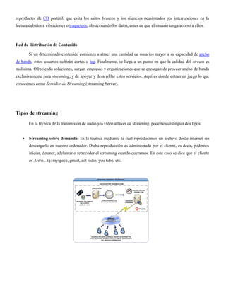 reproductor de CD portátil, que evita los saltos bruscos y los silencios ocasionados por interrupciones en la
lectura debidos a vibraciones o traqueteos, almacenando los datos, antes de que el usuario tenga acceso a ellos.
Red de Distribución de Contenido
Si un determinado contenido comienza a atraer una cantidad de usuarios mayor a su capacidad de ancho
de banda, estos usuarios sufrirán cortes o lag. Finalmente, se llega a un punto en que la calidad del stream es
malísima. Ofreciendo soluciones, surgen empresas y organizaciones que se encargan de proveer ancho de banda
exclusivamente para streaming, y de apoyar y desarrollar estos servicios. Aquí es donde entran en juego lo que
conocemos como Servidor de Streaming (streaming Server).
Tipos de streaming
En la técnica de la transmisión de audio y/o video através de streaming, podemos distinguir dos tipos:
Streaming sobre demanda: Es la técnica mediante la cual reproducimos un archivo desde internet sin
descargarlo en nuestro ordenador. Dicha reproducción es administrada por el cliente, es decir, podemos
iniciar, detener, adelantar o retroceder el streaming cuando queramos. En este caso se dice que el cliente
es Activo. Ej: myspace, gmail, aol radio, you tube, etc.
 