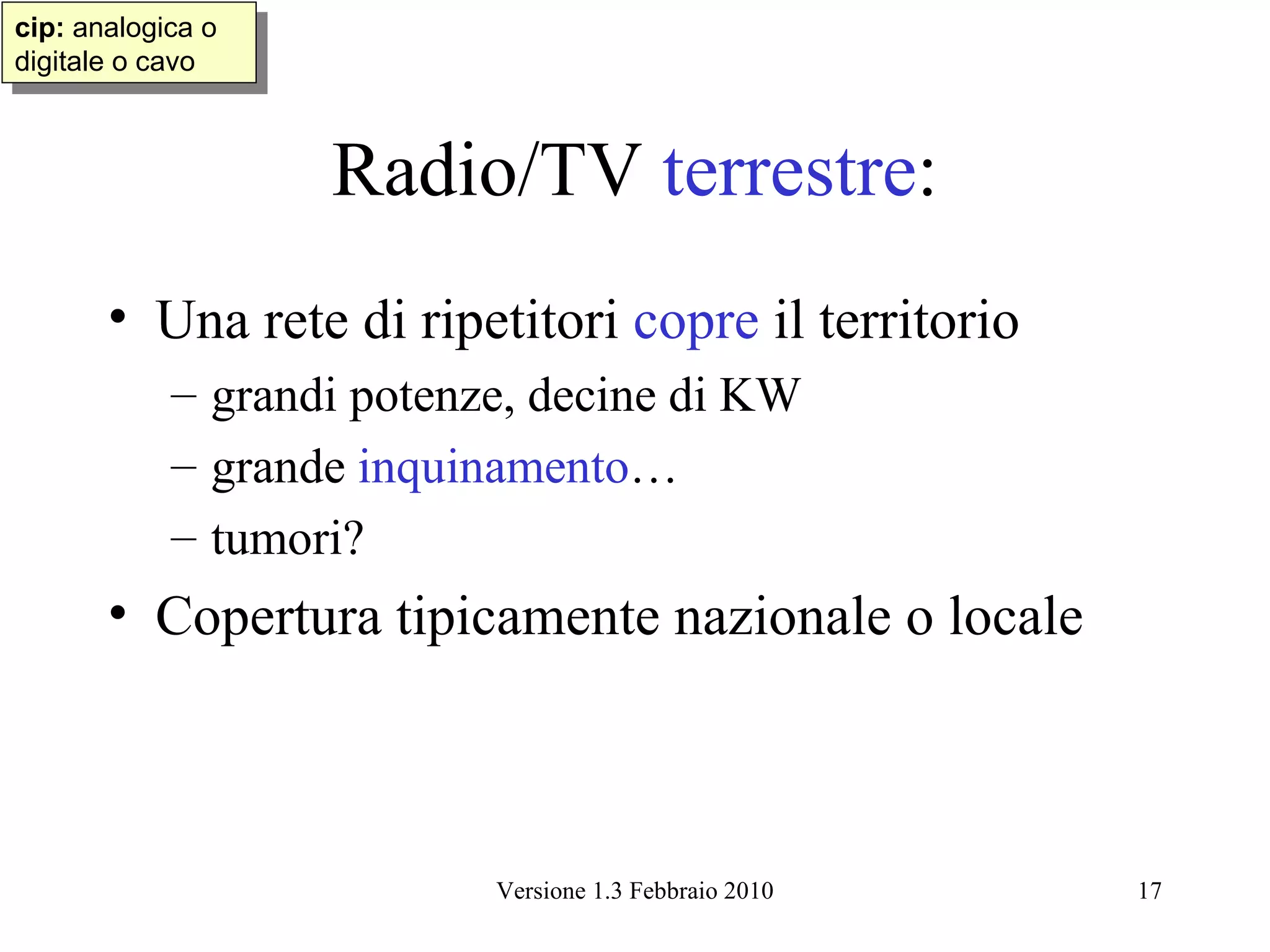 cip: analogica oo
 cip: analogica
digitale oocavo
 digitale cavo



                    Radio/TV terrestre:
       • Una rete di ripetitori copre il territorio
            – grandi potenze, decine di KW
            – grande inquinamento…
            – tumori?
       • Copertura tipicamente nazionale o locale



                           Versione 1.3 Febbraio 2010   17
 