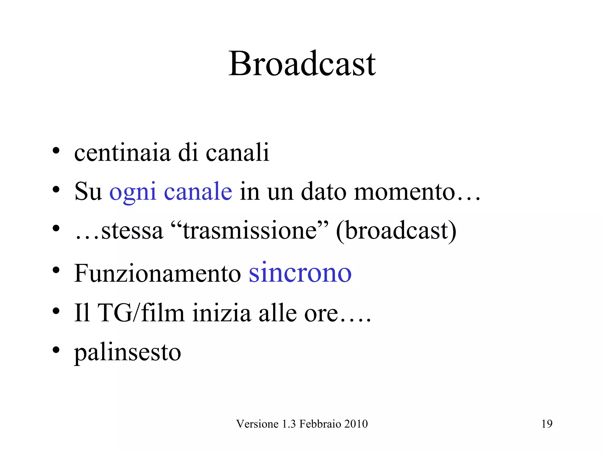 Broadcast

• centinaia di canali
• Su ogni canale in un dato momento…
• …stessa “trasmissione” (broadcast)
• Funzionamento sincrono
• Il TG/film inizia alle ore….
• palinsesto

                 Versione 1.3 Febbraio 2010   19
 