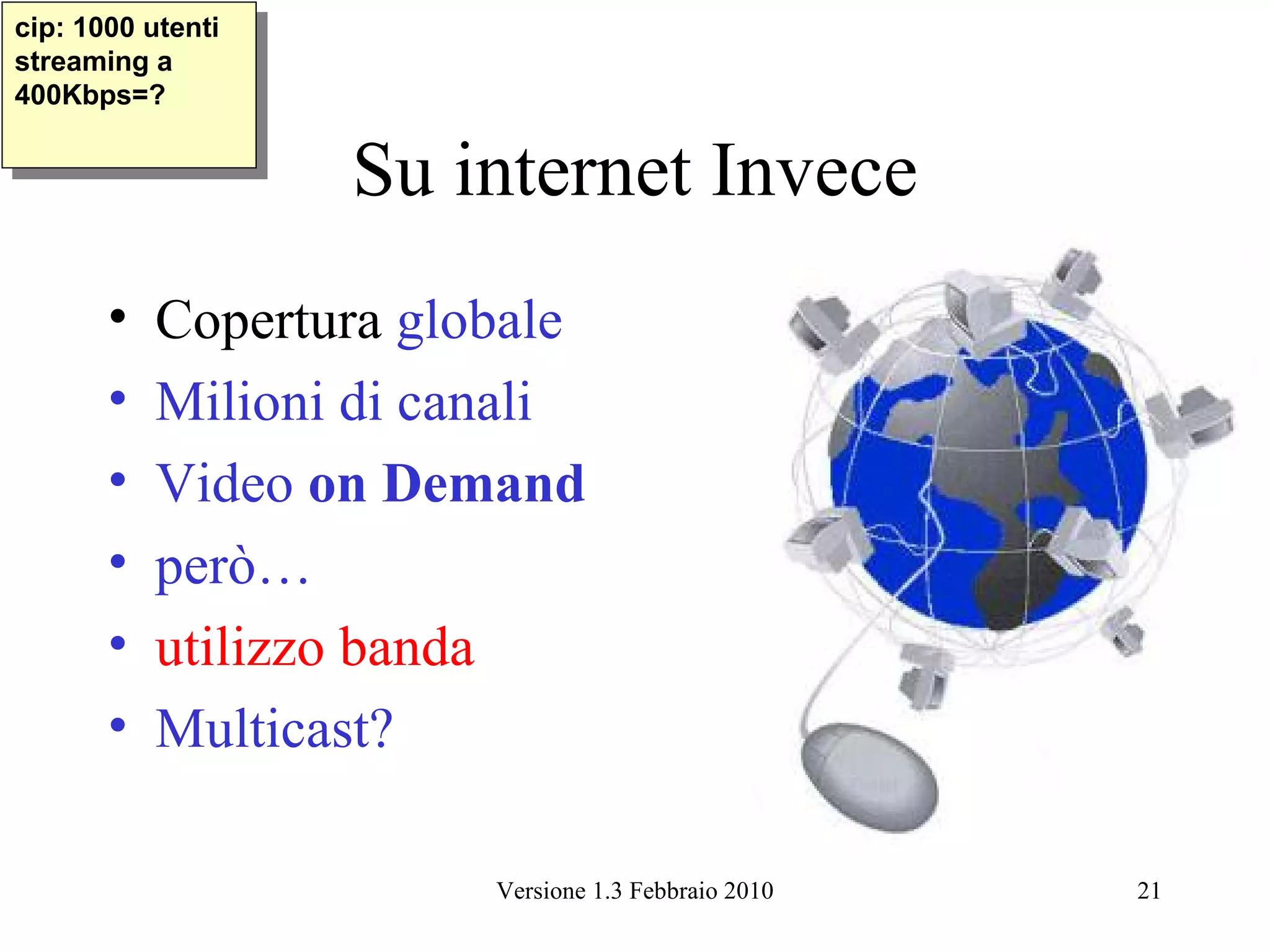 cip: 1000 utenti
 cip: 1000 utenti
streaming aa
 streaming
400Kbps=?
 400Kbps=?

                    Su internet Invece
       •   Copertura globale
       •   Milioni di canali
       •   Video on Demand
       •   però…
       •   utilizzo banda
       •   Multicast?

                        Versione 1.3 Febbraio 2010   21
 