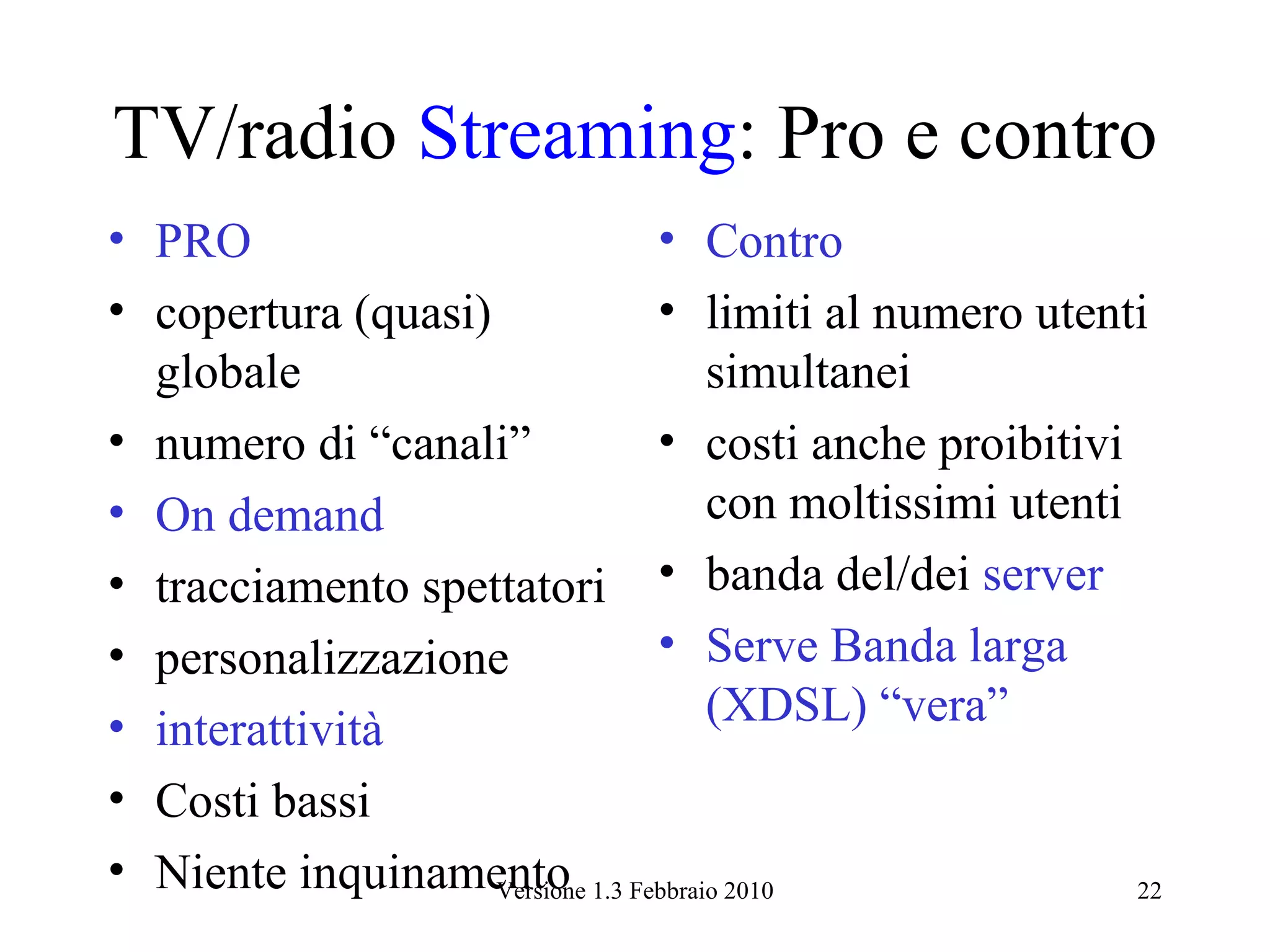 TV/radio Streaming: Pro e contro
• PRO                        • Contro
• copertura (quasi)          • limiti al numero utenti
  globale                        simultanei
• numero di “canali”         • costi anche proibitivi
• On demand                      con moltissimi utenti
• tracciamento spettatori • banda del/dei server
• personalizzazione          • Serve Banda larga
• interattività                  (XDSL) “vera”
• Costi bassi
• Niente inquinamento 1.3 Febbraio 2010
                    Versione                           22
 
