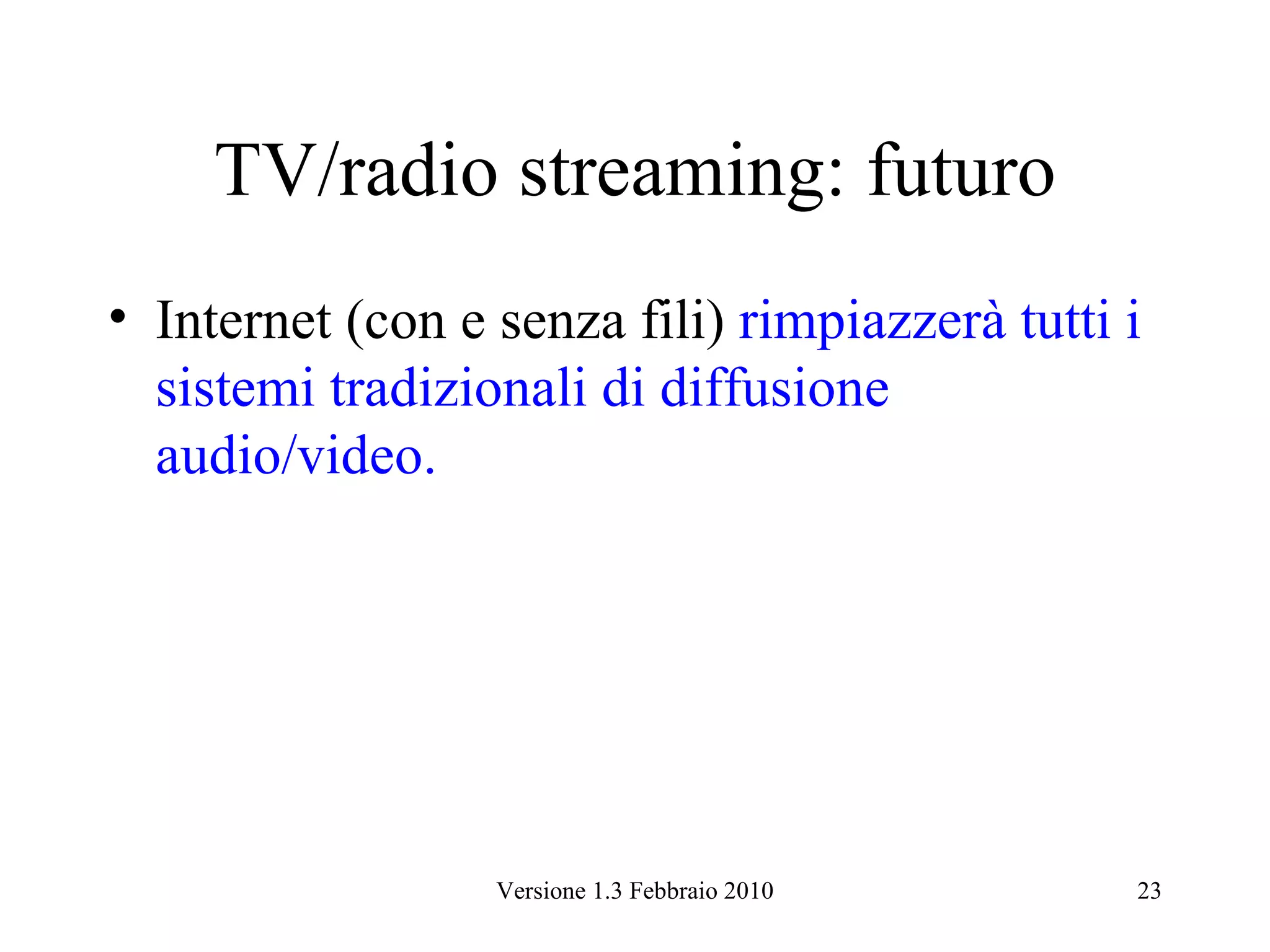 TV/radio streaming: futuro
• Internet (con e senza fili) rimpiazzerà tutti i
  sistemi tradizionali di diffusione
  audio/video.




                  Versione 1.3 Febbraio 2010    23
 