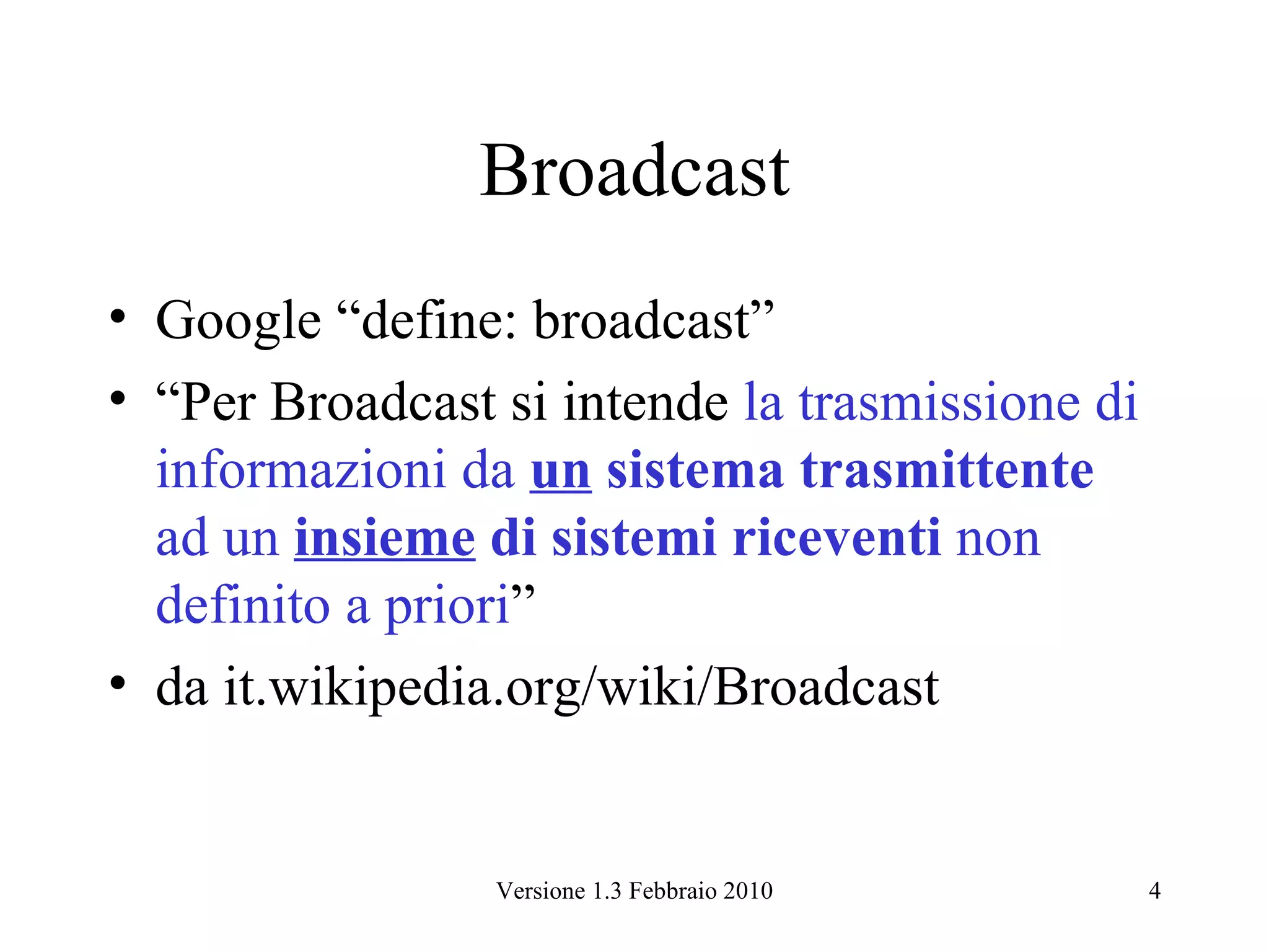 Broadcast
• Google “define: broadcast”
• “Per Broadcast si intende la trasmissione di
  informazioni da un sistema trasmittente
  ad un insieme di sistemi riceventi non
  definito a priori”
• da it.wikipedia.org/wiki/Broadcast


                 Versione 1.3 Febbraio 2010      4
 