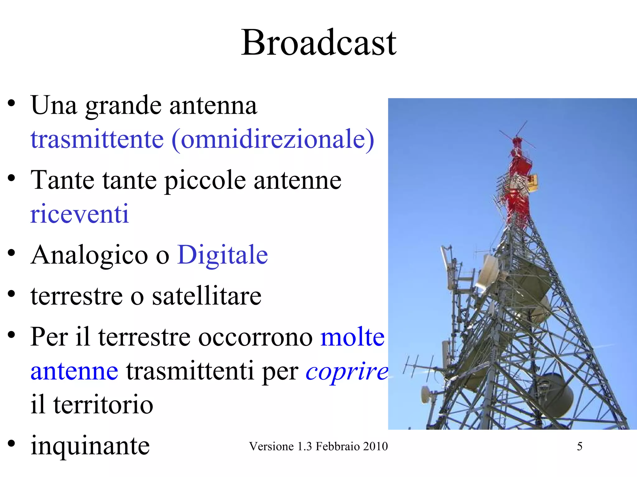 Broadcast
• Una grande antenna
  trasmittente (omnidirezionale)
• Tante tante piccole antenne
  riceventi
• Analogico o Digitale
• terrestre o satellitare
• Per il terrestre occorrono molte
  antenne trasmittenti per coprire
  il territorio
• inquinante            Versione 1.3 Febbraio 2010   5
 