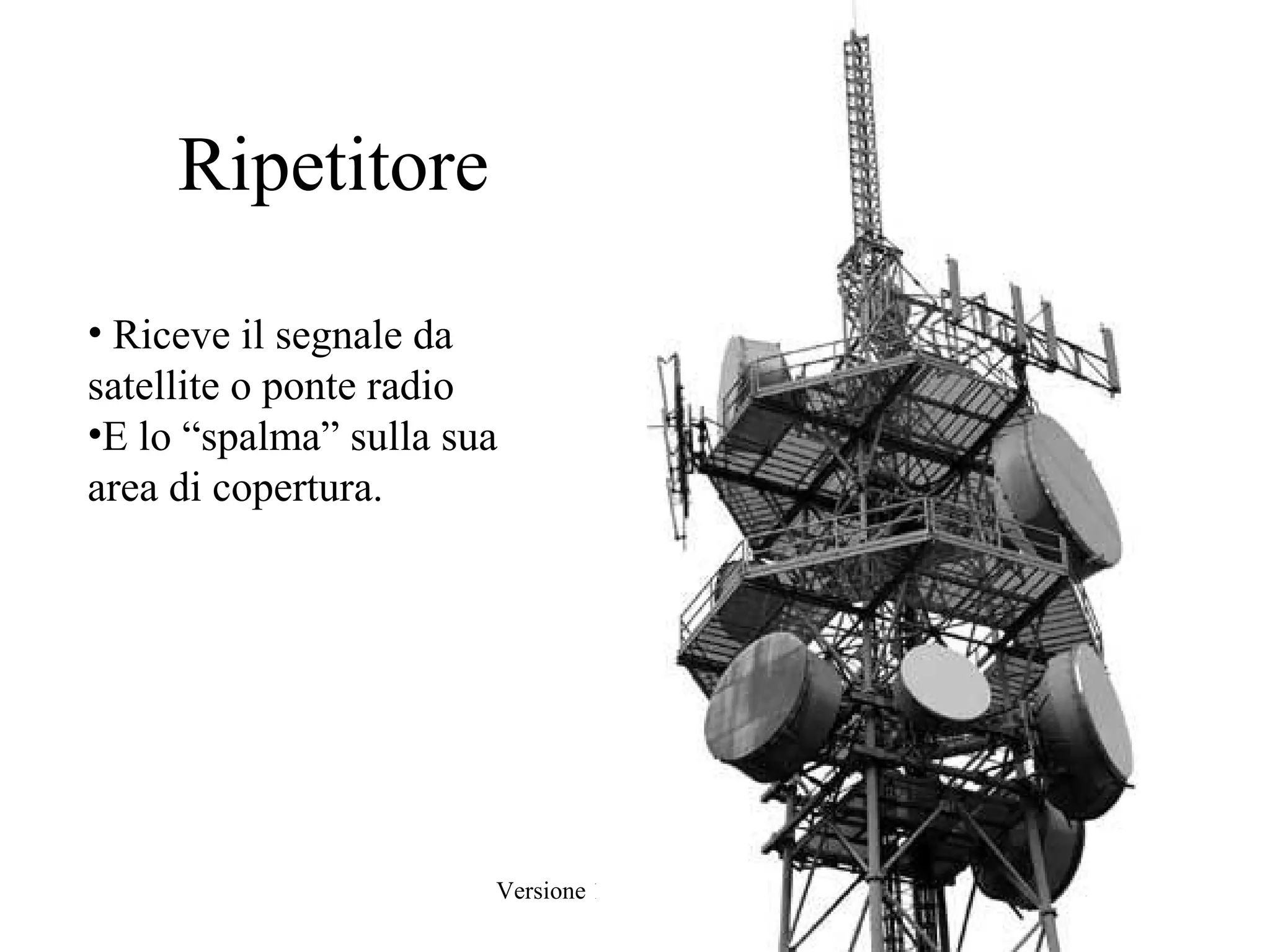 Ripetitore

• Riceve il segnale da
satellite o ponte radio
•E lo “spalma” sulla sua
area di copertura.




                       Versione 1.3 Febbraio 2010   9
 
